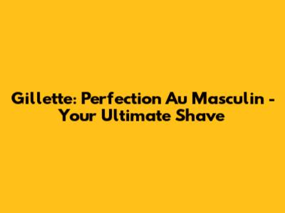 Gillette: 'Perfection Au Masculin' - Your Ultimate Shave