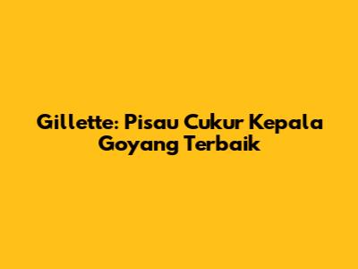 Gillette: Pisau Cukur Kepala Goyang Terbaik