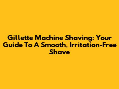 Gillette Machine Shaving: Your Guide To A Smooth, Irritation-Free Shave