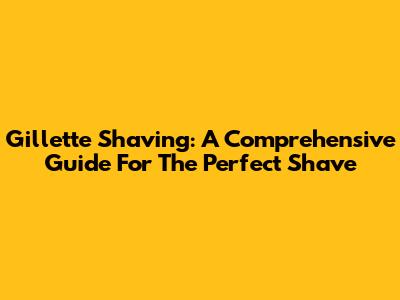 Gillette Shaving: A Comprehensive Guide For The Perfect Shave