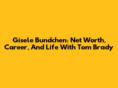 Gisele Bundchen: Net Worth, Career, And Life With Tom Brady