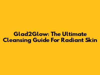Glad2Glow: The Ultimate Cleansing Guide For Radiant Skin