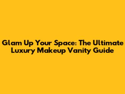 Glam Up Your Space: The Ultimate Luxury Makeup Vanity Guide