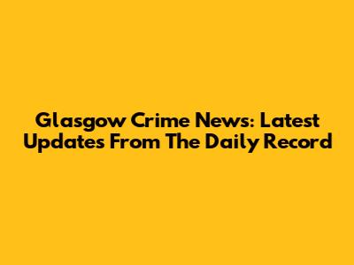 Glasgow Crime News: Latest Updates From The Daily Record