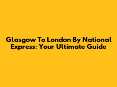 Glasgow To London By National Express: Your Ultimate Guide
