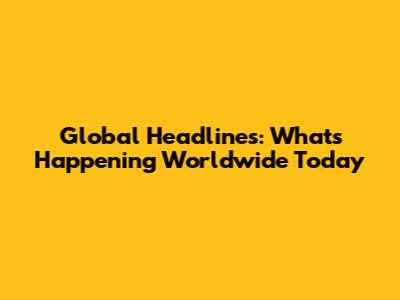 Global Headlines: What's Happening Worldwide Today
