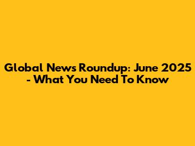 Global News Roundup: June 2025 - What You Need To Know