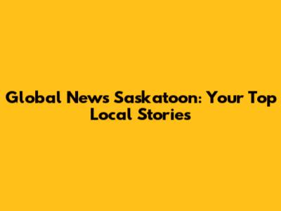 Global News Saskatoon: Your Top Local Stories