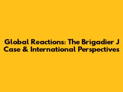 Global Reactions: The Brigadier J Case & International Perspectives