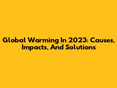 Global Warming In 2023: Causes, Impacts, And Solutions