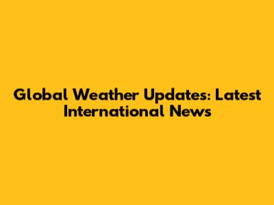 Global Weather Updates: Latest International News