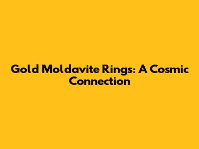 Gold Moldavite Rings: A Cosmic Connection