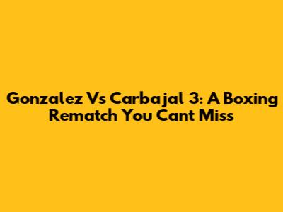 Gonzalez Vs Carbajal 3: A Boxing Rematch You Can't Miss
