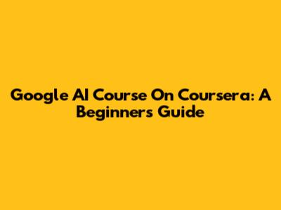Google AI Course On Coursera: A Beginner's Guide