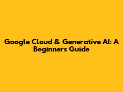 Google Cloud & Generative AI: A Beginner's Guide