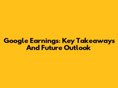 Google Earnings: Key Takeaways And Future Outlook