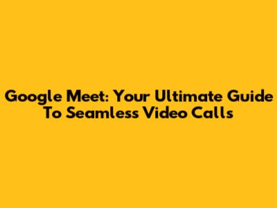 Google Meet: Your Ultimate Guide To Seamless Video Calls