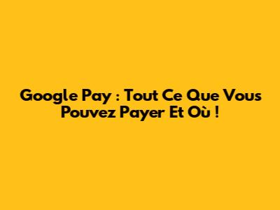 Google Pay : Tout Ce Que Vous Pouvez Payer Et Où !