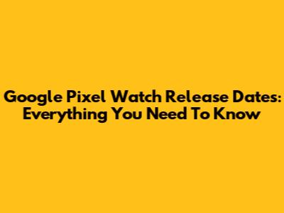 Google Pixel Watch Release Dates: Everything You Need To Know