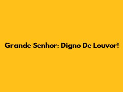 Grande Senhor: Digno De Louvor!