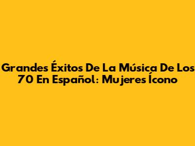 Grandes Éxitos De La Música De Los 70 En Español: Mujeres Ícono