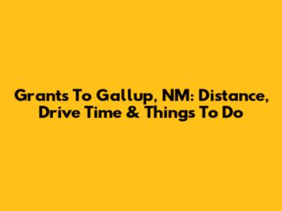 Grants To Gallup, NM: Distance, Drive Time & Things To Do