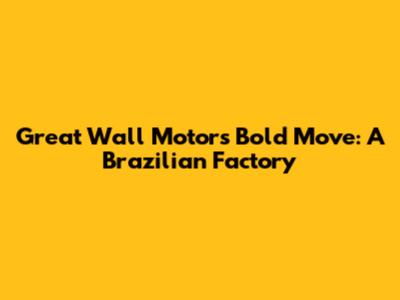 Great Wall Motor's Bold Move: A Brazilian Factory