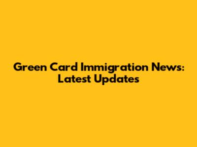 Green Card Immigration News: Latest Updates
