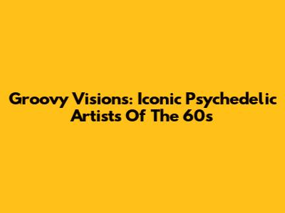 Groovy Visions: Iconic Psychedelic Artists Of The 60s