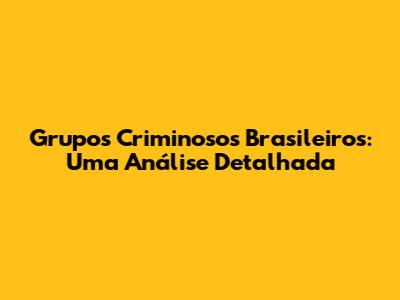 Grupos Criminosos Brasileiros: Uma Análise Detalhada