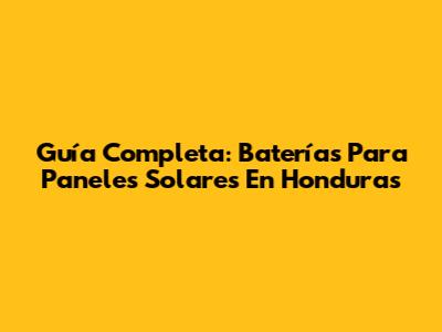 Guía Completa: Baterías Para Paneles Solares En Honduras