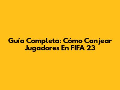 Guía Completa: Cómo Canjear Jugadores En FIFA 23