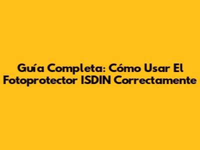 Guía Completa: Cómo Usar El Fotoprotector ISDIN Correctamente