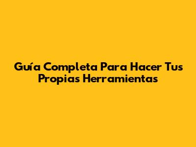 Guía Completa Para Hacer Tus Propias Herramientas