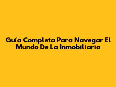 Guía Completa Para Navegar El Mundo De La Inmobiliaria