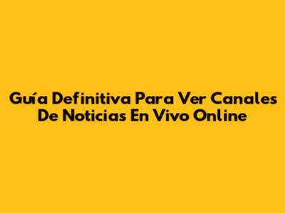 Guía Definitiva Para Ver Canales De Noticias En Vivo Online