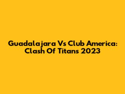 Guadalajara Vs Club America: Clash Of Titans 2023