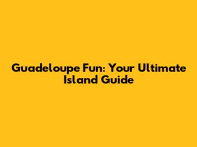 Guadeloupe Fun: Your Ultimate Island Guide