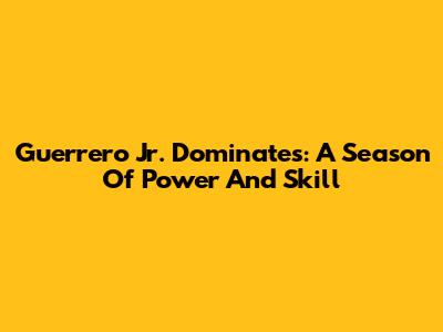 Guerrero Jr. Dominates: A Season Of Power And Skill