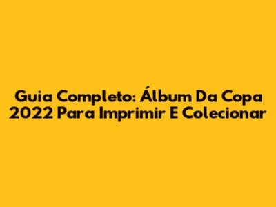 Guia Completo: Álbum Da Copa 2022 Para Imprimir E Colecionar