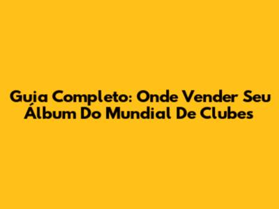 Guia Completo: Onde Vender Seu Álbum Do Mundial De Clubes