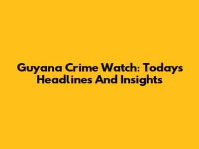 Guyana Crime Watch: Today's Headlines And Insights