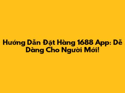 Hướng Dẫn Đặt Hàng 1688 App: Dễ Dàng Cho Người Mới!