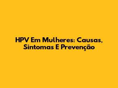 HPV Em Mulheres: Causas, Sintomas E Prevenção