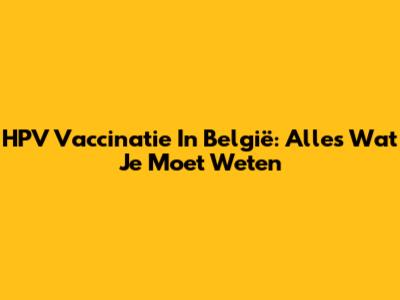 HPV Vaccinatie In België: Alles Wat Je Moet Weten