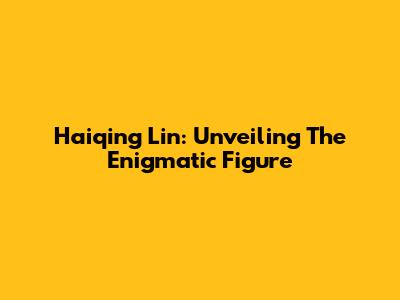 Haiqing Lin: Unveiling The Enigmatic Figure
