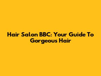 Hair Salon BBC: Your Guide To Gorgeous Hair