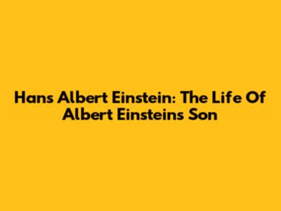 Hans Albert Einstein: The Life Of Albert Einstein's Son