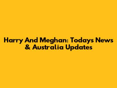 Harry And Meghan: Today's News & Australia Updates