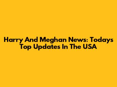 Harry And Meghan News: Today's Top Updates In The USA